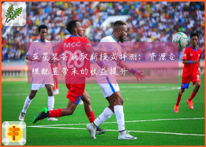 亚星装备获取新模式评测：资源合理配置带来的收益提升