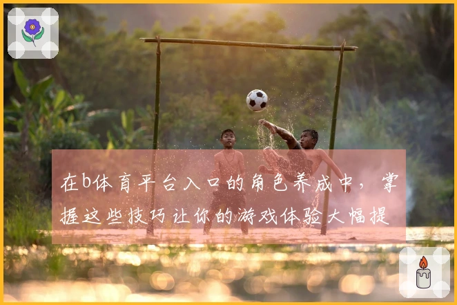 在b体育平台入口的角色养成中，掌握这些技巧让你的游戏体验大幅提升