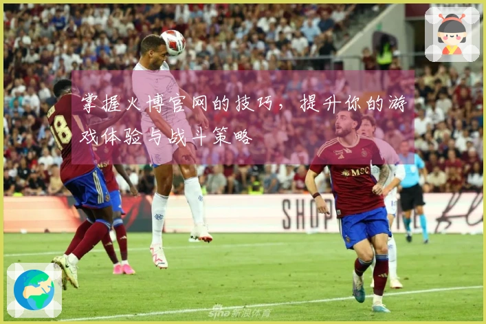 掌握火博官网的技巧，提升你的游戏体验与战斗策略