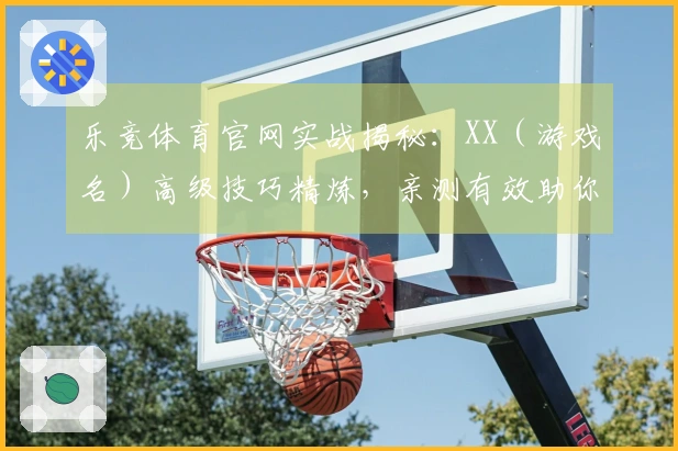 乐竞体育官网实战揭秘：XX（游戏名）高级技巧精炼，亲测有效助你实力飞升