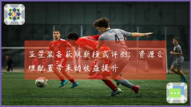 亚星装备获取新模式评测：资源合理配置带来的收益提升