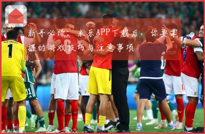 新手必读：米乐APP下载后，你要掌握的游戏技巧与注意事项